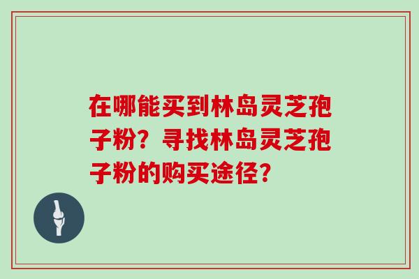 在哪能买到林岛灵芝孢子粉?寻找林岛灵芝孢子粉的购买途径? 在哪能买到林岛灵芝孢子粉?寻找林岛灵芝孢子粉的购买途径?