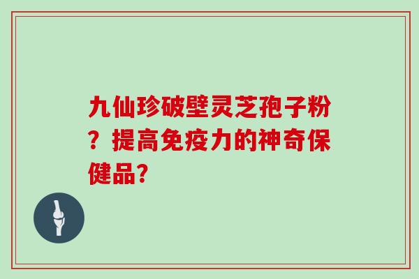 九仙珍破壁灵芝孢子粉?提高免疫力的神奇保健品? 九仙珍破壁灵芝孢子粉?提高免疫力的神奇保健品?