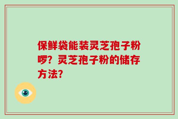 保鲜袋能装灵芝孢子粉啰?灵芝孢子粉的储存方法? 保鲜袋能装灵芝孢子粉啰?灵芝孢子粉的储存方法?