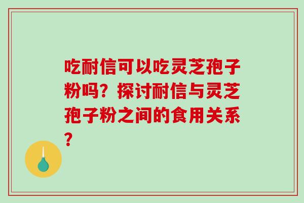 吃耐信可以吃灵芝孢子粉吗?探讨耐信与灵芝孢子粉之间的食用关系? 吃耐信可以吃灵芝孢子粉吗?探讨耐信与灵芝孢子粉之间的食用关系?