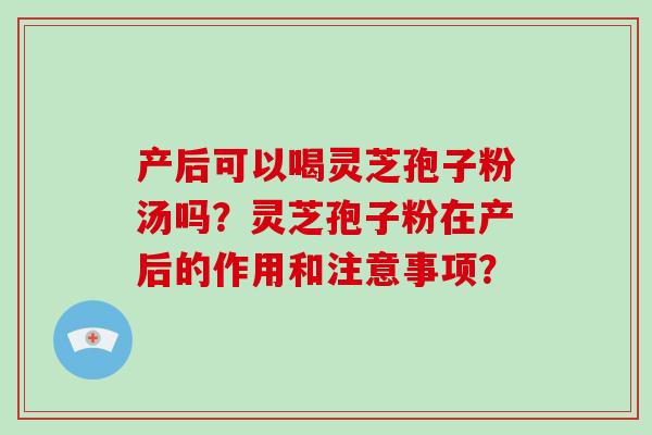 产后可以喝灵芝孢子粉汤吗?灵芝孢子粉在产后的作用和注意事项? 产后可以喝灵芝孢子粉汤吗?灵芝孢子粉在产后的作用和注意事项?