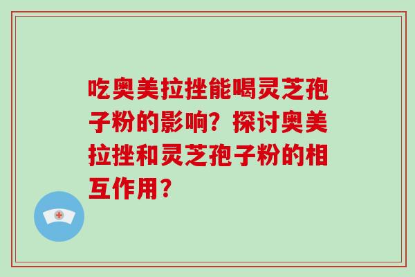 吃奥美拉挫能喝灵芝孢子粉的影响?探讨奥美拉挫和灵芝孢子粉的相互作用? 吃奥美拉挫能喝灵芝孢子粉的影响?探讨奥美拉挫和灵芝孢子粉的相互作用?