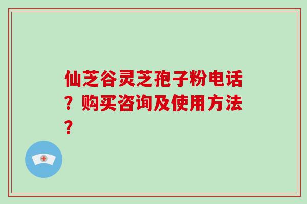 仙芝谷灵芝孢子粉电话?购买咨询及使用方法? 仙芝谷灵芝孢子粉电话?购买咨询及使用方法?