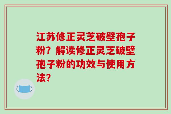 江苏修正灵芝破壁孢子粉？解读修正灵芝破壁孢子粉的功效与使用方法？