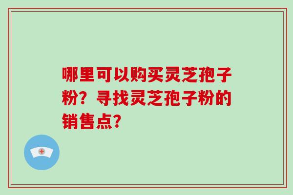 哪里可以购买灵芝孢子粉?寻找灵芝孢子粉的销售点? 哪里可以购买灵芝孢子粉?寻找灵芝孢子粉的销售点?