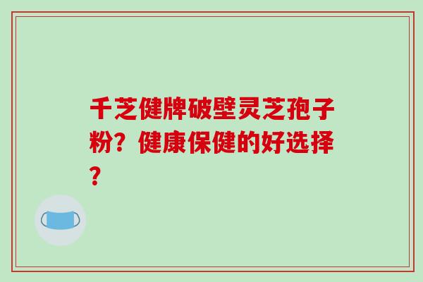 千芝健牌破壁灵芝孢子粉?健康保健的好选择? 千芝健牌破壁灵芝孢子粉?健康保健的好选择?