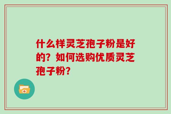 什么样灵芝孢子粉是好的?如何选购优质灵芝孢子粉? 什么样灵芝孢子粉是好的?如何选购优质灵芝孢子粉?