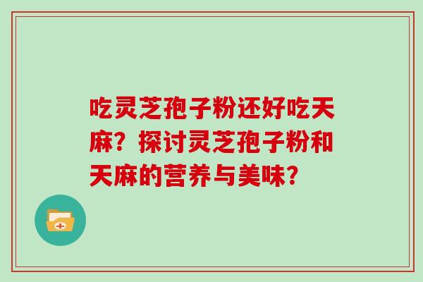 吃灵芝孢子粉还好吃天麻?探讨灵芝孢子粉和天麻的营养与美味? 吃灵芝孢子粉还好吃天麻?探讨灵芝孢子粉和天麻的营养与美味?