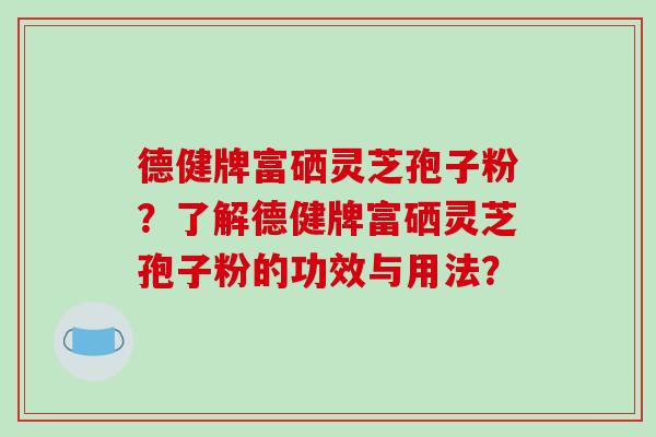 德健牌富硒灵芝孢子粉?了解德健牌富硒灵芝孢子粉的功效与用法? 德健牌富硒灵芝孢子粉?了解德健牌富硒灵芝孢子粉的功效与用法?