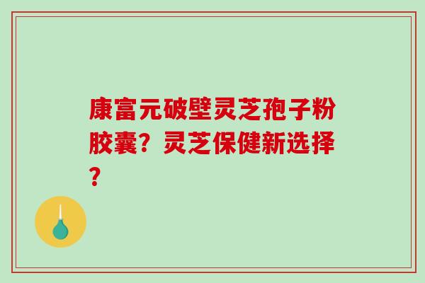 康富元破壁灵芝孢子粉胶囊?灵芝保健新选择? 康富元破壁灵芝孢子粉胶囊?灵芝保健新选择?