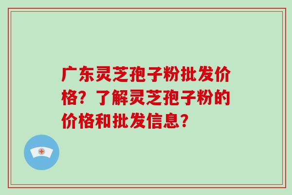 广东灵芝孢子粉批发价格？了解灵芝孢子粉的价格和批发信息？