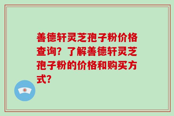 善德轩灵芝孢子粉价格查询?了解善德轩灵芝孢子粉的价格和购买方式? 善德轩灵芝孢子粉价格查询?了解善德轩灵芝孢子粉的价格和购买方式?