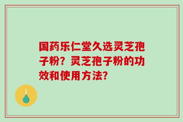 国药乐仁堂久选灵芝孢子粉?灵芝孢子粉的功效和使用方法? 国药乐仁堂久选灵芝孢子粉?灵芝孢子粉的功效和使用方法?