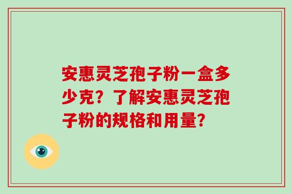 安惠灵芝孢子粉一盒多少克?了解安惠灵芝孢子粉的规格和用量? 安惠灵芝孢子粉一盒多少克?了解安惠灵芝孢子粉的规格和用量?