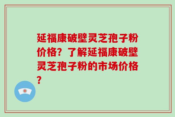 延福康破壁灵芝孢子粉价格?了解延福康破壁灵芝孢子粉的市场价格? 延福康破壁灵芝孢子粉价格?了解延福康破壁灵芝孢子粉的市场价格?