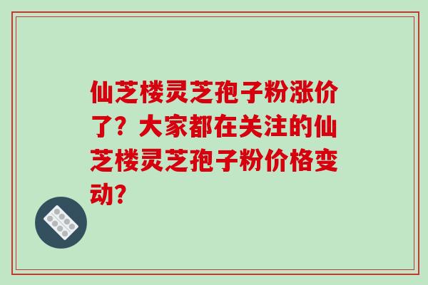 仙芝楼灵芝孢子粉涨价了？大家都在关注的仙芝楼灵芝孢子粉价格变动？