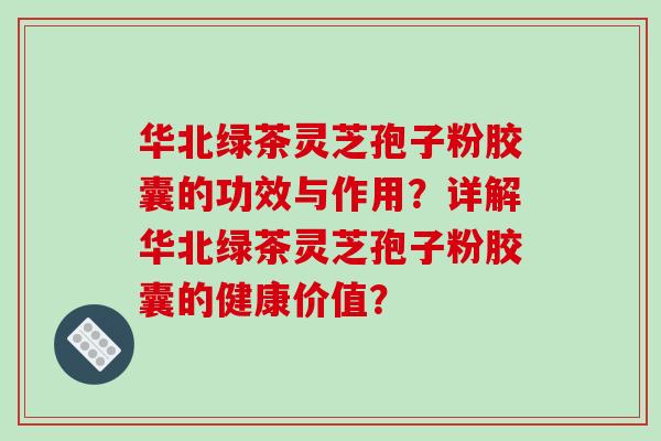 华北绿茶灵芝孢子粉胶囊的功效与作用？详解华北绿茶灵芝孢子粉胶囊的健康价值？