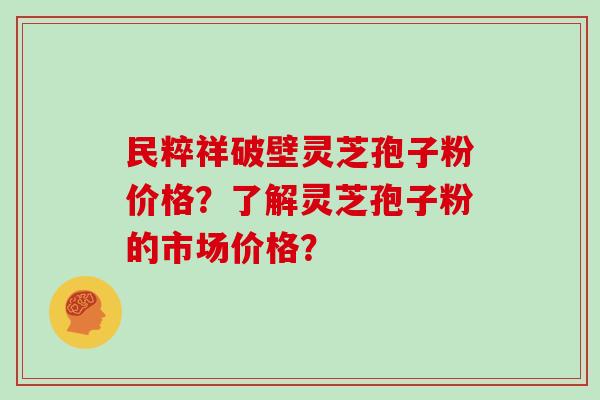 民粹祥破壁灵芝孢子粉价格?了解灵芝孢子粉的市场价格? 民粹祥破壁灵芝孢子粉价格?了解灵芝孢子粉的市场价格?