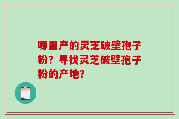 哪里产的灵芝破壁孢子粉?寻找灵芝破壁孢子粉的产地? 哪里产的灵芝破壁孢子粉?寻找灵芝破壁孢子粉的产地?