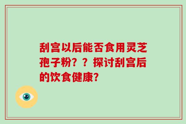 刮宫以后能否食用灵芝孢子粉??探讨刮宫后的饮食健康? 刮宫以后能否食用灵芝孢子粉??探讨刮宫后的饮食健康?