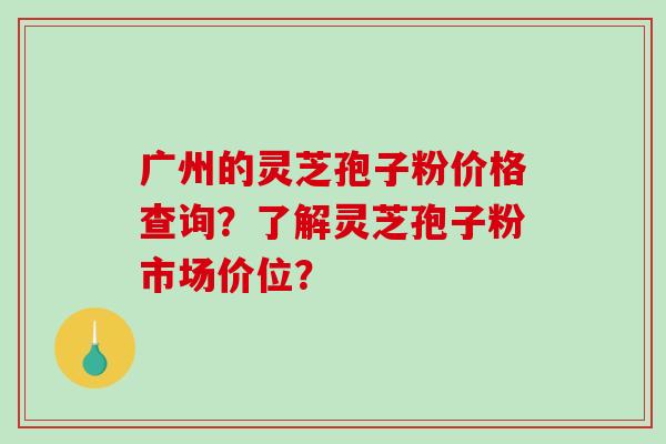 广州的灵芝孢子粉价格查询?了解灵芝孢子粉市场价位? 广州的灵芝孢子粉价格查询?了解灵芝孢子粉市场价位?