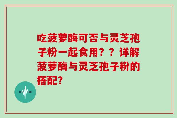 吃菠萝酶可否与灵芝孢子粉一起食用？？详解菠萝酶与灵芝孢子粉的搭配？