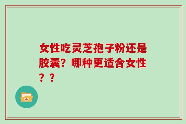 女性吃灵芝孢子粉还是胶囊？哪种更适合女性？？
