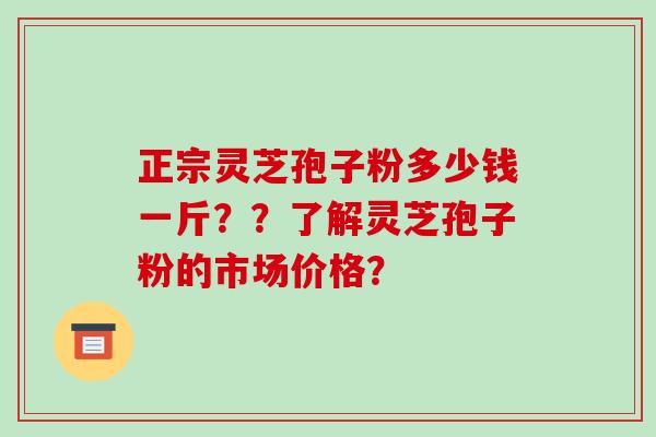 正宗灵芝孢子粉多少钱一斤??了解灵芝孢子粉的市场价格? 正宗灵芝孢子粉多少钱一斤??了解灵芝孢子粉的市场价格?