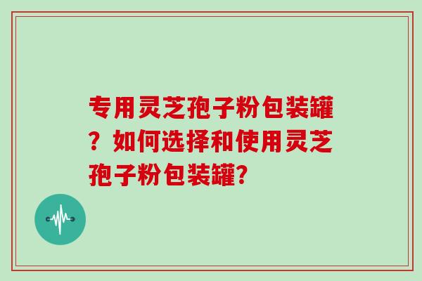 专用灵芝孢子粉包装罐?如何选择和使用灵芝孢子粉包装罐? 专用灵芝孢子粉包装罐?如何选择和使用灵芝孢子粉包装罐?
