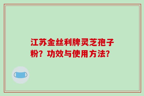 江苏金丝利牌灵芝孢子粉?功效与使用方法? 江苏金丝利牌灵芝孢子粉?功效与使用方法?