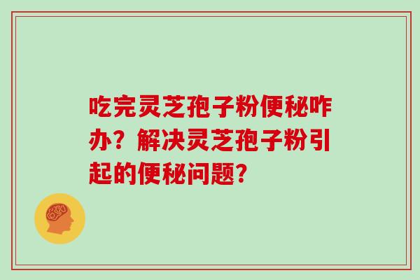 吃完灵芝孢子粉咋办？解决灵芝孢子粉引起的问题？