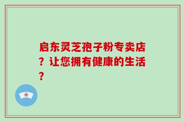 启东灵芝孢子粉专卖店？让您拥有健康的生活？