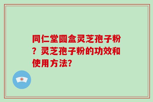 同仁堂圆盒灵芝孢子粉?灵芝孢子粉的功效和使用方法? 同仁堂圆盒灵芝孢子粉?灵芝孢子粉的功效和使用方法?