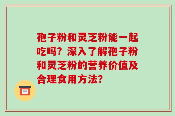 孢子粉和灵芝粉能一起吃吗？深入了解孢子粉和灵芝粉的营养价值及合理食用方法？