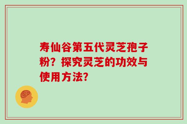 寿仙谷第五代灵芝孢子粉？探究灵芝的功效与使用方法？