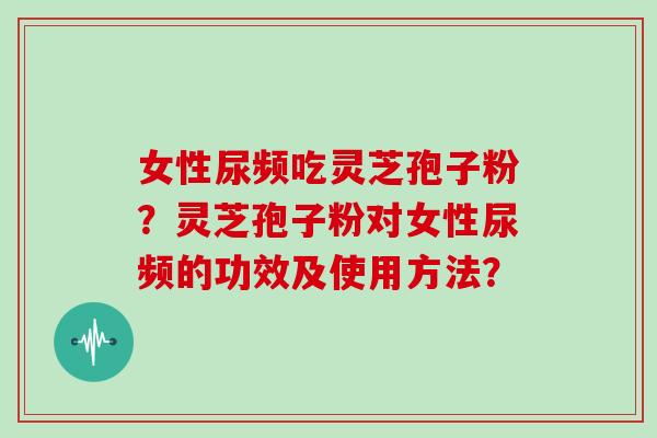 女性尿频吃灵芝孢子粉？灵芝孢子粉对女性尿频的功效及使用方法？