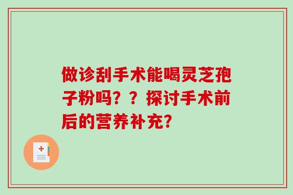 做诊刮手术能喝灵芝孢子粉吗??探讨手术前后的营养补充? 做诊刮手术能喝灵芝孢子粉吗??探讨手术前后的营养补充?