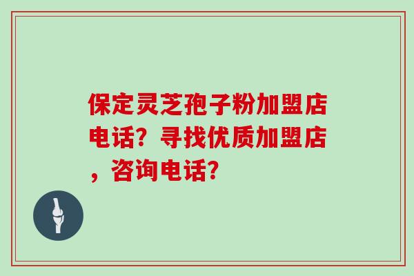 保定灵芝孢子粉加盟店电话？寻找优质加盟店，咨询电话？