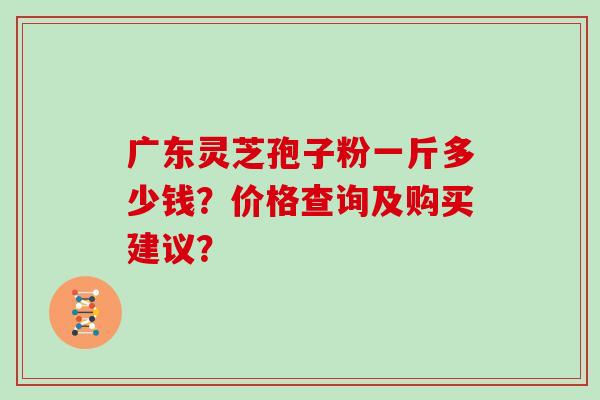 广东灵芝孢子粉一斤多少钱?价格查询及购买建议? 广东灵芝孢子粉一斤多少钱?价格查询及购买建议?