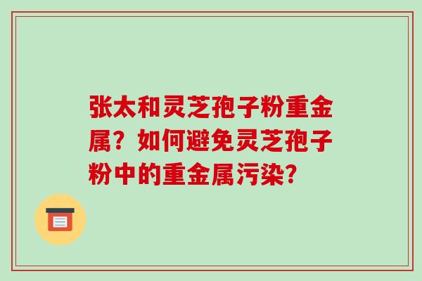 张太和灵芝孢子粉重金属？如何避免灵芝孢子粉中的重金属污染？