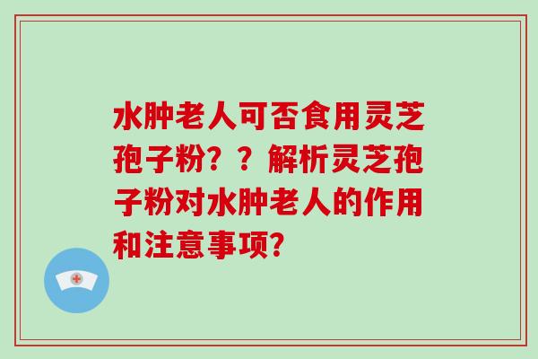 水肿老人可否食用灵芝孢子粉??解析灵芝孢子粉对水肿老人的作用和注意事项? 水肿老人可否食用灵芝孢子粉??解析灵芝孢子粉对水肿老人的作用和注意事项?