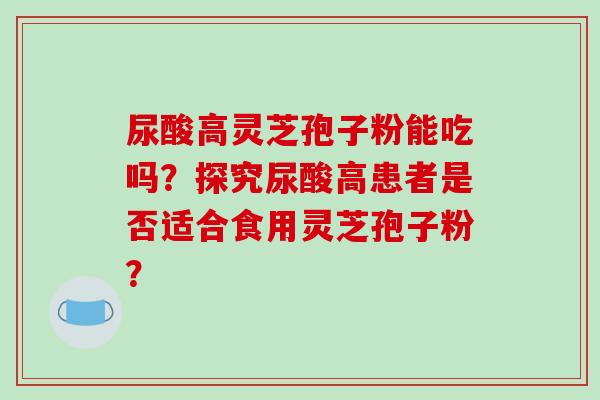 尿酸高灵芝孢子粉能吃吗？探究尿酸高患者是否适合食用灵芝孢子粉？
