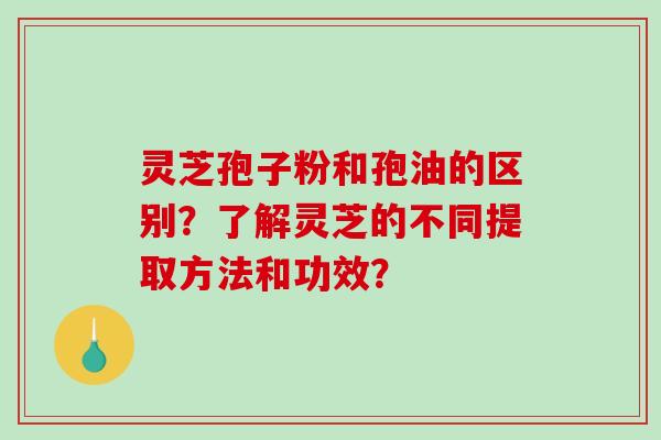 灵芝孢子粉和孢油的区别?了解灵芝的不同提取方法和功效? 灵芝孢子粉和孢油的区别?了解灵芝的不同提取方法和功效?