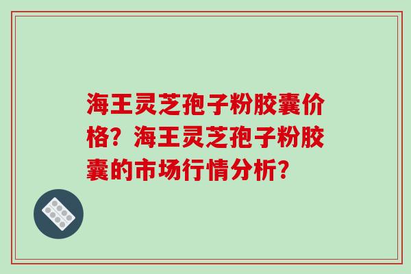 海王灵芝孢子粉胶囊价格?海王灵芝孢子粉胶囊的市场行情分析? 海王灵芝孢子粉胶囊价格?海王灵芝孢子粉胶囊的市场行情分析?