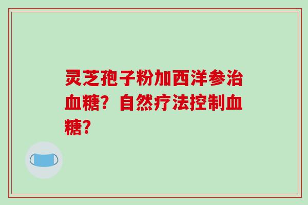 灵芝孢子粉加西洋参?自然疗法控制? 灵芝孢子粉加西洋参?自然疗法控制?