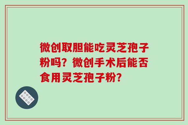 微创取胆能吃灵芝孢子粉吗?微创手术后能否食用灵芝孢子粉? 微创取胆能吃灵芝孢子粉吗?微创手术后能否食用灵芝孢子粉?