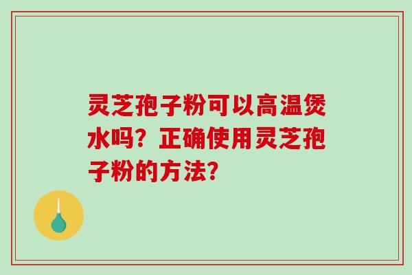 灵芝孢子粉可以高温煲水吗?正确使用灵芝孢子粉的方法? 灵芝孢子粉可以高温煲水吗?正确使用灵芝孢子粉的方法?