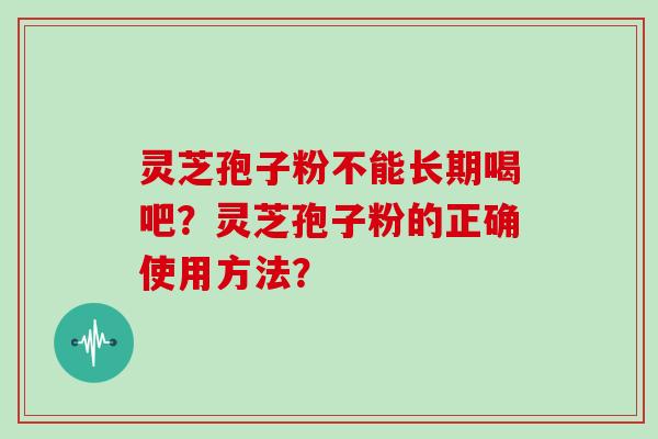 灵芝孢子粉不能长期喝吧?灵芝孢子粉的正确使用方法? 灵芝孢子粉不能长期喝吧?灵芝孢子粉的正确使用方法?