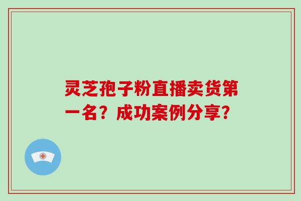 灵芝孢子粉直播卖货第一名?成功案例分享? 灵芝孢子粉直播卖货第一名?成功案例分享?