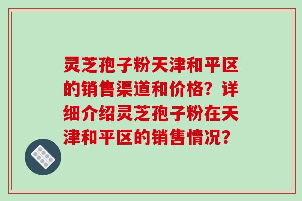 灵芝孢子粉天津和平区的销售渠道和价格?详细介绍灵芝孢子粉在天津和平区的销售情况? 灵芝孢子粉天津和平区的销售渠道和价格?详细介绍灵芝孢子粉在天津和平区的销售情况?